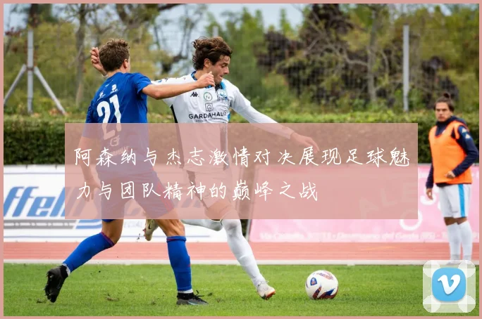 阿森纳与杰志激情对决展现足球魅力与团队精神的巅峰之战
